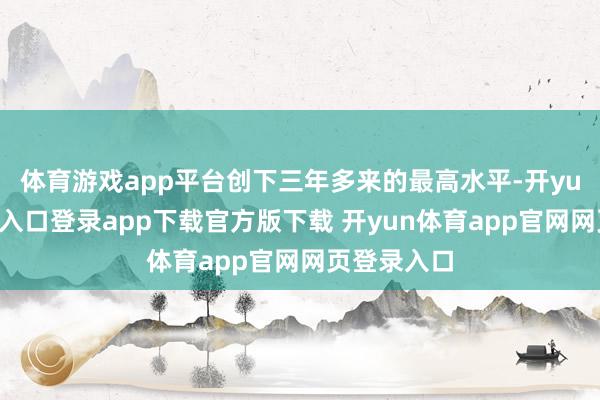 体育游戏app平台创下三年多来的最高水平-开yun体育官网入口登录app下载官方版下载 开yun体育app官网网页登录入口