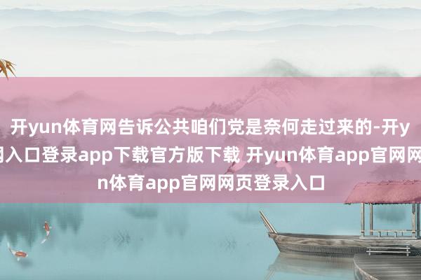 开yun体育网告诉公共咱们党是奈何走过来的-开yun体育官网入口登录app下载官方版下载 开yun体育app官网网页登录入口