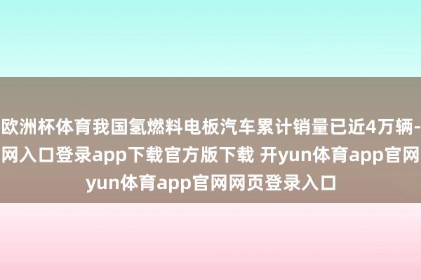 欧洲杯体育我国氢燃料电板汽车累计销量已近4万辆-开yun体育官网入口登录app下载官方版下载 开yun体育app官网网页登录入口