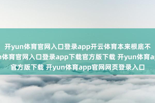 开yun体育官网入口登录app开云体育本来根底不沟通进入综艺-开yun体育官网入口登录app下载官方版下载 开yun体育app官网网页登录入口