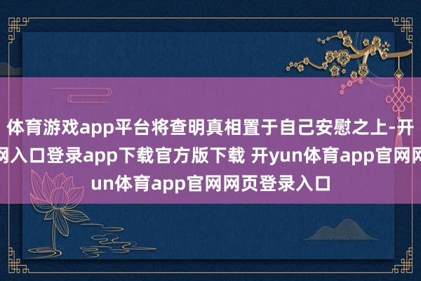 体育游戏app平台将查明真相置于自己安慰之上-开yun体育官网入口登录app下载官方版下载 开yun体育app官网网页登录入口