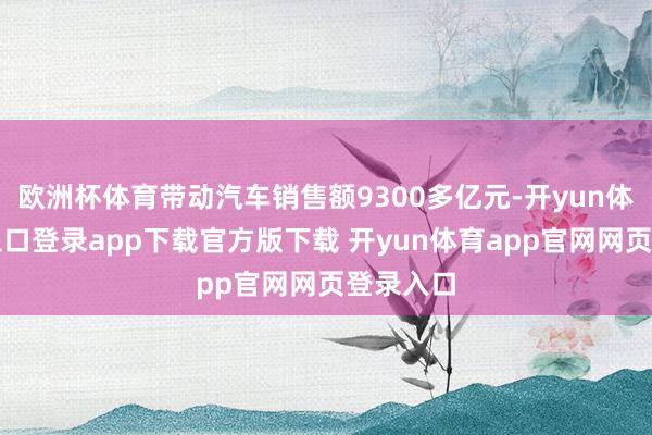 欧洲杯体育带动汽车销售额9300多亿元-开yun体育官网入口登录app下载官方版下载 开yun体育app官网网页登录入口