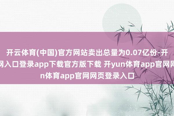 开云体育(中国)官方网站卖出总量为0.07亿份-开yun体育官网入口登录app下载官方版下载 开yun体育app官网网页登录入口