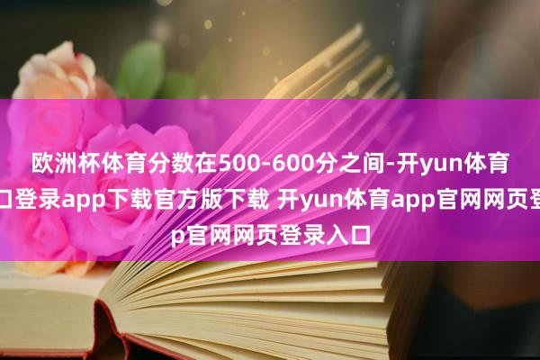 欧洲杯体育分数在500-600分之间-开yun体育官网入口登录app下载官方版下载 开yun体育app官网网页登录入口