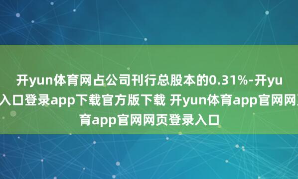 开yun体育网占公司刊行总股本的0.31%-开yun体育官网入口登录app下载官方版下载 开yun体育app官网网页登录入口
