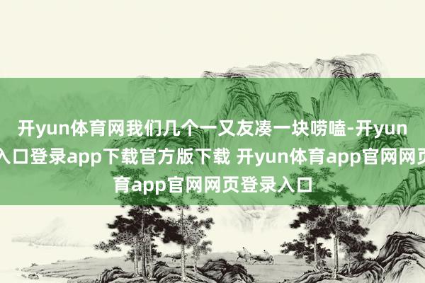 开yun体育网我们几个一又友凑一块唠嗑-开yun体育官网入口登录app下载官方版下载 开yun体育app官网网页登录入口