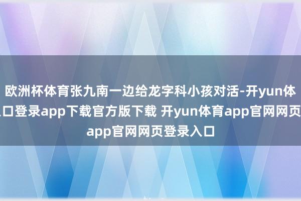 欧洲杯体育张九南一边给龙字科小孩对活-开yun体育官网入口登录app下载官方版下载 开yun体育app官网网页登录入口