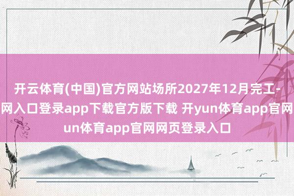 开云体育(中国)官方网站场所2027年12月完工-开yun体育官网入口登录app下载官方版下载 开yun体育app官网网页登录入口