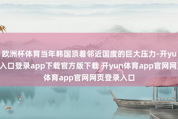 欧洲杯体育当年韩国顶着邻近国度的巨大压力-开yun体育官网入口登录app下载官方版下载 开yun体育app官网网页登录入口