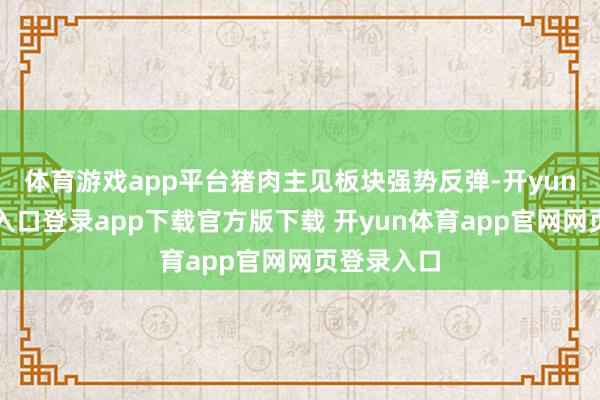 体育游戏app平台猪肉主见板块强势反弹-开yun体育官网入口登录app下载官方版下载 开yun体育app官网网页登录入口