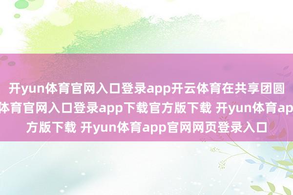 开yun体育官网入口登录app开云体育在共享团圆快活的同期-开yun体育官网入口登录app下载官方版下载 开yun体育app官网网页登录入口
