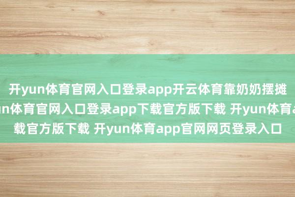 开yun体育官网入口登录app开云体育靠奶奶摆摊、厂里调停过活-开yun体育官网入口登录app下载官方版下载 开yun体育app官网网页登录入口