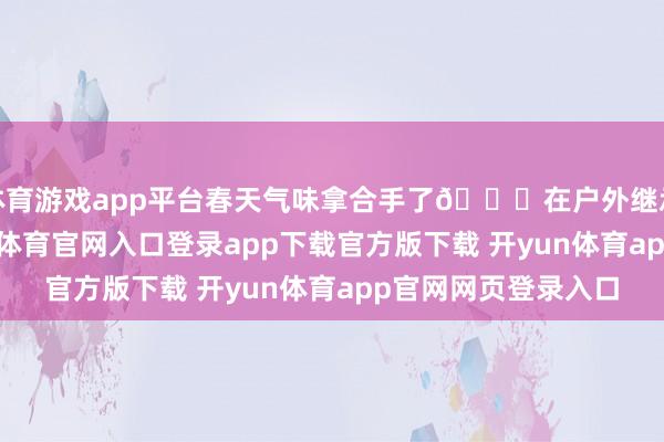 体育游戏app平台春天气味拿合手了🍃在户外继承氧气的一天-开yun体育官网入口登录app下载官方版下载 开yun体育app官网网页登录入口
