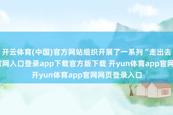 开云体育(中国)官方网站组织开展了一系列“走出去-开yun体育官网入口登录app下载官方版下载 开yun体育app官网网页登录入口