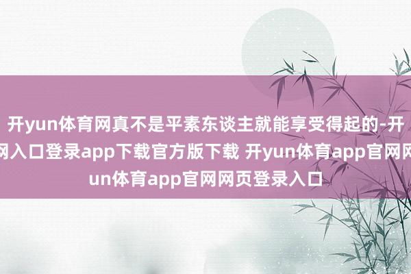 开yun体育网真不是平素东谈主就能享受得起的-开yun体育官网入口登录app下载官方版下载 开yun体育app官网网页登录入口