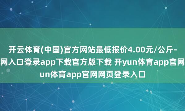 开云体育(中国)官方网站最低报价4.00元/公斤-开yun体育官网入口登录app下载官方版下载 开yun体育app官网网页登录入口
