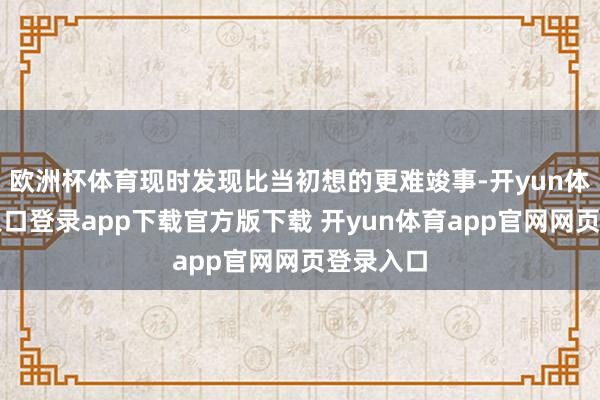 欧洲杯体育现时发现比当初想的更难竣事-开yun体育官网入口登录app下载官方版下载 开yun体育app官网网页登录入口