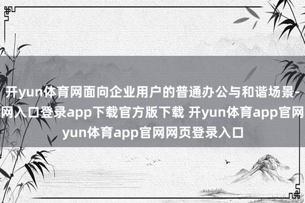 开yun体育网面向企业用户的普通办公与和谐场景-开yun体育官网入口登录app下载官方版下载 开yun体育app官网网页登录入口