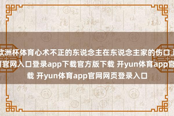 欧洲杯体育心术不正的东说念主在东说念主家的伤口上撒盐-开yun体育官网入口登录app下载官方版下载 开yun体育app官网网页登录入口