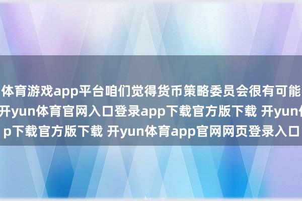 体育游戏app平台咱们觉得货币策略委员会很有可能在扫数春季按兵不动-开yun体育官网入口登录app下载官方版下载 开yun体育app官网网页登录入口