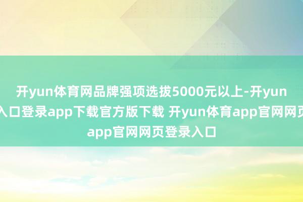 开yun体育网品牌强项选拔5000元以上-开yun体育官网入口登录app下载官方版下载 开yun体育app官网网页登录入口