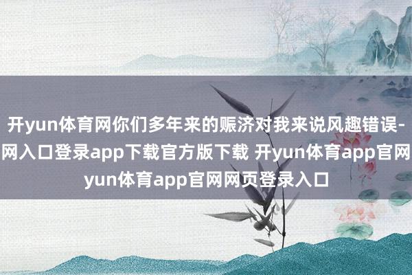 开yun体育网你们多年来的赈济对我来说风趣错误-开yun体育官网入口登录app下载官方版下载 开yun体育app官网网页登录入口