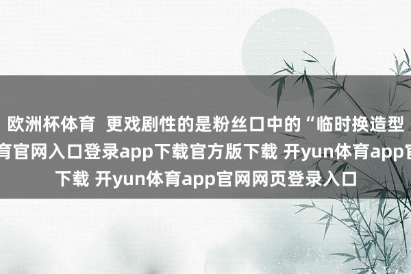 欧洲杯体育  更戏剧性的是粉丝口中的“临时换造型”事件-开yun体育官网入口登录app下载官方版下载 开yun体育app官网网页登录入口
