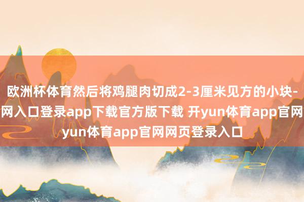 欧洲杯体育然后将鸡腿肉切成2-3厘米见方的小块-开yun体育官网入口登录app下载官方版下载 开yun体育app官网网页登录入口