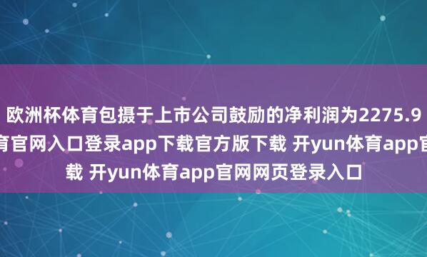 欧洲杯体育包摄于上市公司鼓励的净利润为2275.95万元-开yun体育官网入口登录app下载官方版下载 开yun体育app官网网页登录入口