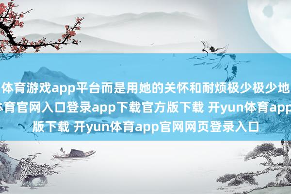 体育游戏app平台而是用她的关怀和耐烦极少极少地接近他们-开yun体育官网入口登录app下载官方版下载 开yun体育app官网网页登录入口