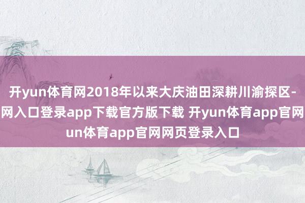 开yun体育网2018年以来大庆油田深耕川渝探区-开yun体育官网入口登录app下载官方版下载 开yun体育app官网网页登录入口