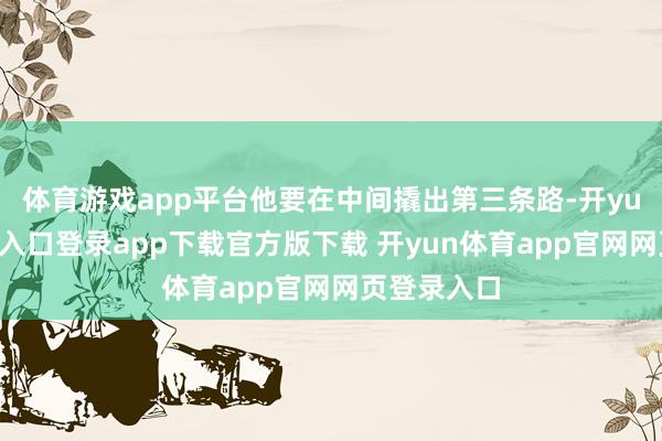 体育游戏app平台他要在中间撬出第三条路-开yun体育官网入口登录app下载官方版下载 开yun体育app官网网页登录入口
