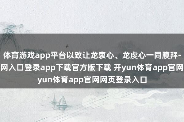 体育游戏app平台以致让龙衷心、龙虔心一同膜拜-开yun体育官网入口登录app下载官方版下载 开yun体育app官网网页登录入口