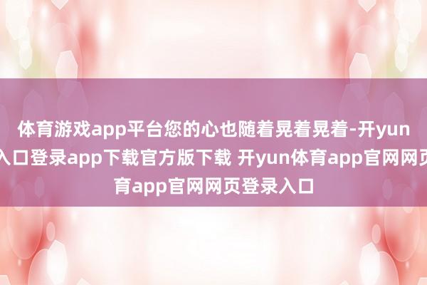 体育游戏app平台您的心也随着晃着晃着-开yun体育官网入口登录app下载官方版下载 开yun体育app官网网页登录入口