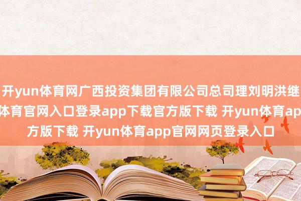 开yun体育网广西投资集团有限公司总司理刘明洪继承审检察望-开yun体育官网入口登录app下载官方版下载 开yun体育app官网网页登录入口