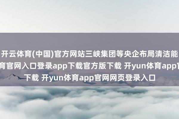 开云体育(中国)官方网站三峡集团等央企布局清洁能源技俩-开yun体育官网入口登录app下载官方版下载 开yun体育app官网网页登录入口