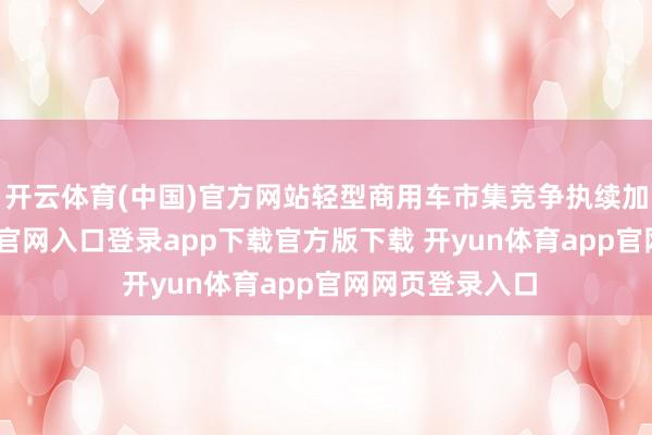 开云体育(中国)官方网站轻型商用车市集竞争执续加重-开yun体育官网入口登录app下载官方版下载 开yun体育app官网网页登录入口