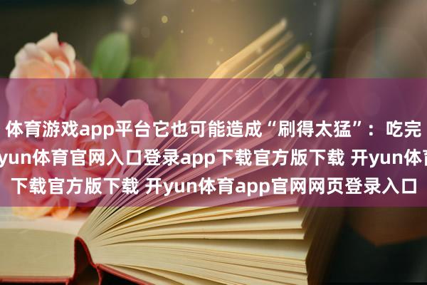体育游戏app平台它也可能造成“刷得太猛”：吃完腹胀、嗳酸、打嗝-开yun体育官网入口登录app下载官方版下载 开yun体育app官网网页登录入口
