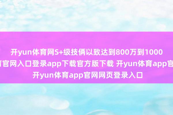 开yun体育网S+级技俩以致达到800万到1000万元-开yun体育官网入口登录app下载官方版下载 开yun体育app官网网页登录入口