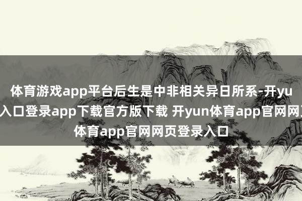 体育游戏app平台后生是中非相关异日所系-开yun体育官网入口登录app下载官方版下载 开yun体育app官网网页登录入口