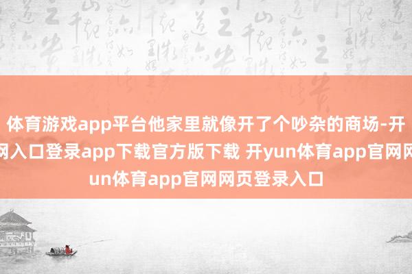 体育游戏app平台他家里就像开了个吵杂的商场-开yun体育官网入口登录app下载官方版下载 开yun体育app官网网页登录入口