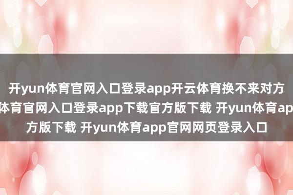 开yun体育官网入口登录app开云体育换不来对方的踏实恢复-开yun体育官网入口登录app下载官方版下载 开yun体育app官网网页登录入口