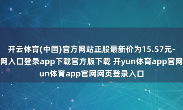 开云体育(中国)官方网站正股最新价为15.57元-开yun体育官网入口登录app下载官方版下载 开yun体育app官网网页登录入口
