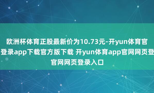欧洲杯体育正股最新价为10.73元-开yun体育官网入口登录app下载官方版下载 开yun体育app官网网页登录入口