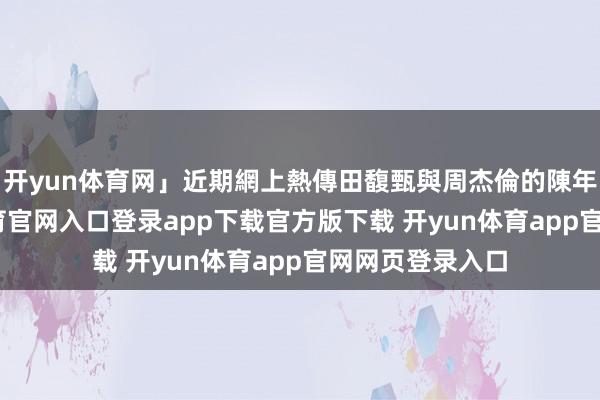 开yun体育网」近期網上熱傳田馥甄與周杰倫的陳年緋聞-开yun体育官网入口登录app下载官方版下载 开yun体育app官网网页登录入口