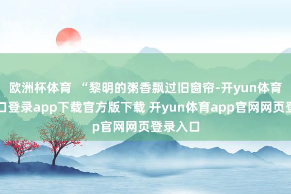 欧洲杯体育  “黎明的粥香飘过旧窗帘-开yun体育官网入口登录app下载官方版下载 开yun体育app官网网页登录入口