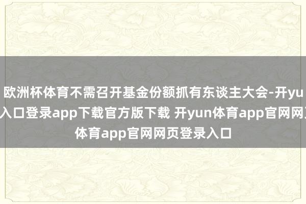 欧洲杯体育不需召开基金份额抓有东谈主大会-开yun体育官网入口登录app下载官方版下载 开yun体育app官网网页登录入口