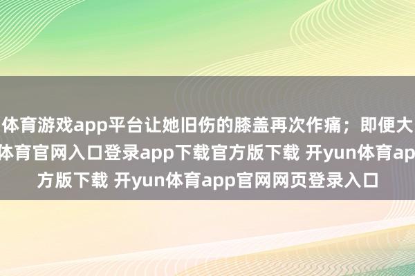 体育游戏app平台让她旧伤的膝盖再次作痛；即便大夫严令休息-开yun体育官网入口登录app下载官方版下载 开yun体育app官网网页登录入口