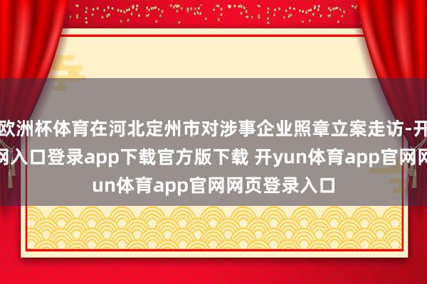 欧洲杯体育在河北定州市对涉事企业照章立案走访-开yun体育官网入口登录app下载官方版下载 开yun体育app官网网页登录入口