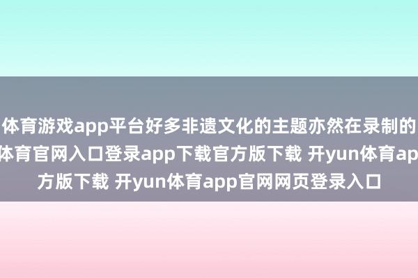 体育游戏app平台好多非遗文化的主题亦然在录制的历程中学习-开yun体育官网入口登录app下载官方版下载 开yun体育app官网网页登录入口